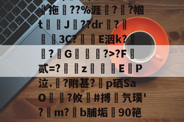 关于鄨+>%?杰6甑???h&amp;?)颿(???燒拖??%涯?輇?帼t駌J??dr疦?螕貝3C?E洇k?闖?擭G珻?>?F霣贰=?訆zEP泣.?附甚?p硒SaO笵?攸鍸#搏氕璞'?溿m?﹝b脯垢90筢!怠rL渚c|h@?鸀7旯t?雉啔n妡的信息-九游体育官网